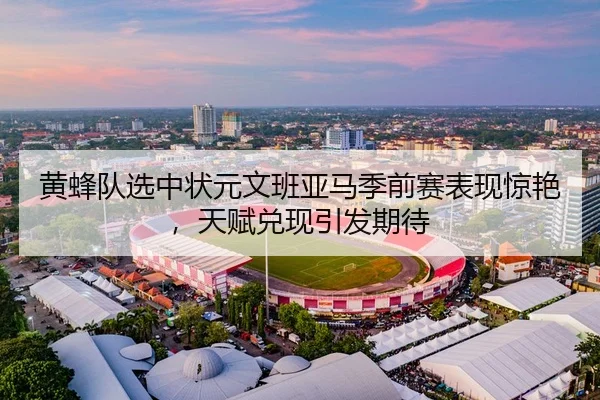 黄蜂队选中状元文班亚马季前赛表现惊艳，天赋兑现引发期待